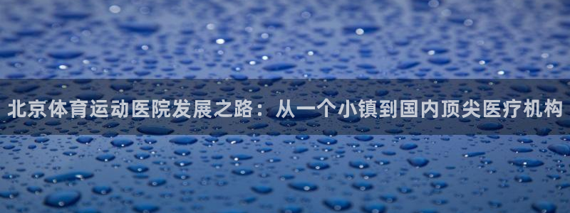 哈哈体育十年：北京体育运动医院发展之路：从一个小镇到国内顶尖医疗机构
